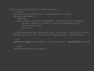 public void testLoginSuccess() throws Exception { 
// arrange 
UserApiService userApiService = mock(UserApiService.class); 
doAnswer(new Answer() { 
@Override 
public Object answer(InvocationOnMock invocation) throws Throwable { 
Callback callback = (Callback) invocation.getArguments()[2]; 
callback.onSuccess(); 
return null; 
} 
}).when(userApiService).login(anyString(), anyString(), any(Callback.class)); 
UserService userService = new UserService(getContext(), userApiService); 
 
// act 
userService.login("whateverEmail", "whateverPassword", mock(Callback.class)); 
 
// assert 
assertTrue(userService.isLogin()); 
}
 