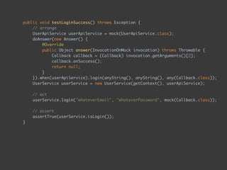 public void testLoginSuccess() throws Exception { 
// arrange 
UserApiService userApiService = mock(UserApiService.class); 
doAnswer(new Answer() { 
@Override 
public Object answer(InvocationOnMock invocation) throws Throwable { 
Callback callback = (Callback) invocation.getArguments()[2]; 
callback.onSuccess(); 
return null; 
} 
}).when(userApiService).login(anyString(), anyString(), any(Callback.class)); 
UserService userService = new UserService(getContext(), userApiService); 
 
// act 
userService.login("whateverEmail", "whateverPassword", mock(Callback.class)); 
 
// assert 
assertTrue(userService.isLogin()); 
}
 