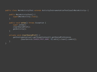 public class MainActivityTest extends ActivityInstrumentationTestCase2<MainActivity> { 
 
public MainActivityTest() { 
super(MainActivity.class); 
}
 
public void setUp() throws Exception { 
super.setUp(); 
clearSharedPref(); 
getActivity(); 
} 
 
private void clearSharedPref() { 
getInstrumentation().getTargetContext().getSharedPreferences
(UserService.SHARED_PREF_NAME, 0).edit().clear().commit(); 
} 
}
 