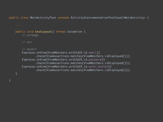 public class MainActivityTest extends ActivityInstrumentationTestCase2<MainActivity> { 
...
 
public void testLayout() throws Exception { 
// arrange 
 
// act 
 
// assert 
Espresso.onView(ViewMatchers.withId(R.id.email)) 
.check(ViewAssertions.matches(ViewMatchers.isDisplayed())); 
Espresso.onView(ViewMatchers.withId(R.id.password)) 
.check(ViewAssertions.matches(ViewMatchers.isDisplayed())); 
Espresso.onView(ViewMatchers.withId(R.id.enter_button)) 
.check(ViewAssertions.matches(ViewMatchers.isDisplayed())); 
}
 
}
 