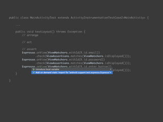 public class MainActivityTest extends ActivityInstrumentationTestCase2<MainActivity> { 
...
 
public void testLayout() throws Exception { 
// arrange 
 
// act 
 
// assert 
Espresso.onView(ViewMatchers.withId(R.id.email)) 
.check(ViewAssertions.matches(ViewMatchers.isDisplayed())); 
Espresso.onView(ViewMatchers.withId(R.id.password)) 
.check(ViewAssertions.matches(ViewMatchers.isDisplayed())); 
Espresso.onView(ViewMatchers.withId(R.id.enter_button)) 
.check(ViewAssertions.matches(ViewMatchers.isDisplayed())); 
}
 
}
 
