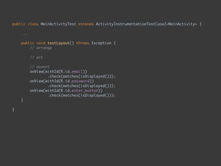 public class MainActivityTest extends ActivityInstrumentationTestCase2<MainActivity> { 
...
 
public void testLayout() throws Exception { 
// arrange 
 
// act 
 
// assert 
onView(withId(R.id.email)) 
.check(matches(isDisplayed())); 
onView(withId(R.id.password)) 
.check(matches(isDisplayed())); 
onView(withId(R.id.enter_button)) 
.check(matches(isDisplayed())); 
}
 
}
 
