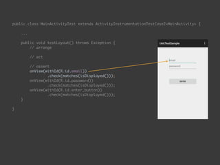 public class MainActivityTest extends ActivityInstrumentationTestCase2<MainActivity> { 
...
 
public void testLayout() throws Exception { 
// arrange 
 
// act 
 
// assert 
onView(withId(R.id.email)) 
.check(matches(isDisplayed())); 
onView(withId(R.id.password)) 
.check(matches(isDisplayed())); 
onView(withId(R.id.enter_button)) 
.check(matches(isDisplayed())); 
}
 
}
 