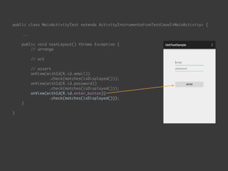 public class MainActivityTest extends ActivityInstrumentationTestCase2<MainActivity> { 
...
 
public void testLayout() throws Exception { 
// arrange 
 
// act 
 
// assert 
onView(withId(R.id.email)) 
.check(matches(isDisplayed())); 
onView(withId(R.id.password)) 
.check(matches(isDisplayed())); 
onView(withId(R.id.enter_button)) 
.check(matches(isDisplayed())); 
}
 
}
 