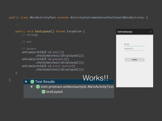 public class MainActivityTest extends ActivityInstrumentationTestCase2<MainActivity> { 
...
 
public void testLayout() throws Exception { 
// arrange 
 
// act 
 
// assert 
onView(withId(R.id.email)) 
.check(matches(isDisplayed())); 
onView(withId(R.id.password)) 
.check(matches(isDisplayed())); 
onView(withId(R.id.enter_button)) 
.check(matches(isDisplayed())); 
}
 
} Works!!
 
