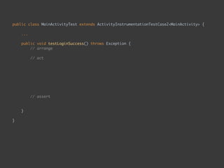 public class MainActivityTest extends ActivityInstrumentationTestCase2<MainActivity> { 
...
 
public void testLoginSuccess() throws Exception { 
// arrange 
 
// act 
onView(ViewMatchers.withId(R.id.email)) 
.perform(typeText("whateverEmail")); 
onView(ViewMatchers.withId(R.id.password)) 
.perform(typeText("whateverPassword")); 
onView(ViewMatchers.withId(R.id.enter_button)) 
.perform(click()); 
 
// assert 
onView(withText("Second Page")) 
.check(matches(isDisplayed())); 
}
 
}
 