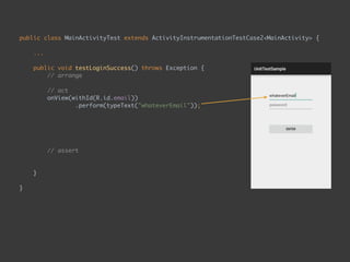 public class MainActivityTest extends ActivityInstrumentationTestCase2<MainActivity> { 
...
 
public void testLoginSuccess() throws Exception { 
// arrange 
 
// act 
onView(withId(R.id.email)) 
.perform(typeText("whateverEmail")); 
onView(ViewMatchers.withId(R.id.password)) 
.perform(typeText("whateverPassword")); 
onView(ViewMatchers.withId(R.id.enter_button)) 
.perform(click()); 
 
// assert 
onView(withText("Second Page")) 
.check(matches(isDisplayed())); 
}
 
}
 