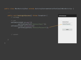 public class MainActivityTest extends ActivityInstrumentationTestCase2<MainActivity> { 
...
 
public void testLoginSuccess() throws Exception { 
// arrange 
 
// act 
onView(withId(R.id.email)) 
.perform(typeText("whateverEmail")); 
onView(withId(R.id.password)) 
.perform(typeText("whateverPassword")); 
onView(ViewMatchers.withId(R.id.enter_button)) 
.perform(click()); 
 
// assert 
onView(withText("Second Page")) 
.check(matches(isDisplayed())); 
}
 
}
 
