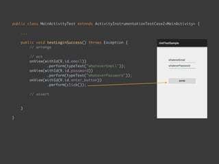 public class MainActivityTest extends ActivityInstrumentationTestCase2<MainActivity> { 
...
 
public void testLoginSuccess() throws Exception { 
// arrange 
 
// act 
onView(withId(R.id.email)) 
.perform(typeText("whateverEmail")); 
onView(withId(R.id.password)) 
.perform(typeText("whateverPassword")); 
onView(withId(R.id.enter_button)) 
.perform(click()); 
 
// assert 
onView(withText("Second Page")) 
.check(matches(isDisplayed())); 
}
 
}
 