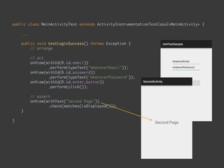 public class MainActivityTest extends ActivityInstrumentationTestCase2<MainActivity> { 
...
 
public void testLoginSuccess() throws Exception { 
// arrange 
 
// act 
onView(withId(R.id.email)) 
.perform(typeText("whateverEmail")); 
onView(withId(R.id.password)) 
.perform(typeText("whateverPassword")); 
onView(withId(R.id.enter_button)) 
.perform(click()); 
 
// assert 
onView(withText("Second Page")) 
.check(matches(isDisplayed())); 
}
 
}
 