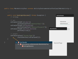 public class MainActivityTest extends ActivityInstrumentationTestCase2<MainActivity> { 
...
 
public void testLoginSuccess() throws Exception { 
// arrange 
 
// act 
onView(withId(R.id.email)) 
.perform(typeText("whateverEmail")); 
onView(withId(R.id.password)) 
.perform(typeText("whateverPassword")); 
onView(withId(R.id.enter_button)) 
.perform(click()); 
 
// assert 
onView(withText("Second Page")) 
.check(matches(isDisplayed())); 
}
 
}
 