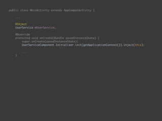 public class MainActivity extends AppCompatActivity { 
... 
 
@Inject 
UserService mUserService; 
 
@Override 
protected void onCreate(Bundle savedInstanceState) { 
super.onCreate(savedInstanceState); 
UserServiceComponent.Initializer.init(getApplicationContext()).inject(this); 
...
}
public void onEnterButtonClick(View view) { 
String email = mEmailEditText.getText().toString(); 
String password = mPasswordEditText.getText().toString(); 
mUserService.login(email, password, new UserApiService.Callback() { 
@Override 
public void onSuccess() { 
goToSecondPage(); 
} 
 
@Override 
public void onFailure() { 
 
} 
}); 
}
 