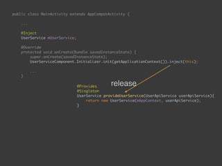 public class MainActivity extends AppCompatActivity { 
... 
 
@Inject 
UserService mUserService; 
 
@Override 
protected void onCreate(Bundle savedInstanceState) { 
super.onCreate(savedInstanceState); 
UserServiceComponent.Initializer.init(getApplicationContext()).inject(this); 
...
}
public void onEnterButtonClick(View view) { 
String email = mEmailEditText.getText().toString(); 
String password = mPasswordEditText.getText().toString(); 
mUserService.login(email, password, new UserApiService.Callback() { 
@Override 
public void onSuccess() { 
goToSecondPage(); 
} 
 
@Override 
public void onFailure() { 
 
} 
}); 
}
@Provides 
@Singleton 
UserService provideUserService(UserApiService userApiService){ 
return new UserService(mAppContext, userApiService); 
}
release
 