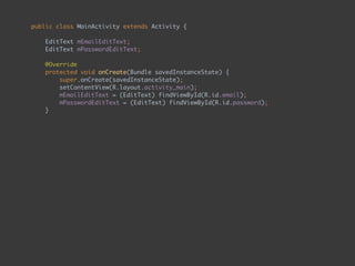 public class MainActivity extends Activity { 
 
EditText mEmailEditText; 
EditText mPasswordEditText; 
 
@Override 
protected void onCreate(Bundle savedInstanceState) { 
super.onCreate(savedInstanceState); 
setContentView(R.layout.activity_main); 
mEmailEditText = (EditText) findViewById(R.id.email); 
mPasswordEditText = (EditText) findViewById(R.id.password); 
} 
 
public void onEnterButtonClick() { 
String email = mEmailEditText.getText().toString(); 
String password = mPasswordEditText.getText().toString(); 
if (checkEmailAndPassword(email, password)) 
goToSecondPage(); 
} 
 
private boolean checkEmailAndPassword(String email, String password) { 
return email.equals("admin") && password.equals("admin"); 
} 
 
private void goToSecondPage() { 
Intent intent = new Intent(this, SecondActivity.class); 
startActivity(intent); 
} 
}
 