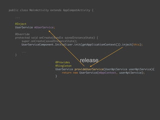 public class MainActivity extends AppCompatActivity { 
... 
 
@Inject 
UserService mUserService; 
 
@Override 
protected void onCreate(Bundle savedInstanceState) { 
super.onCreate(savedInstanceState); 
UserServiceComponent.Initializer.init(getApplicationContext()).inject(this); 
...
}
public void onEnterButtonClick(View view) { 
String email = mEmailEditText.getText().toString(); 
String password = mPasswordEditText.getText().toString(); 
mUserService.login(email, password, new UserApiService.Callback() { 
@Override 
public void onSuccess() { 
goToSecondPage(); 
} 
 
@Override 
public void onFailure() { 
 
} 
}); 
}
@Provides 
@Singleton 
UserService provideUserService(UserApiService userApiService){ 
return new UserService(mAppContext, userApiService); 
}
release
 