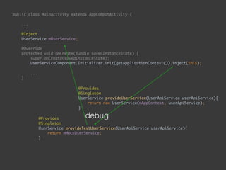 public class MainActivity extends AppCompatActivity { 
... 
 
@Inject 
UserService mUserService; 
 
@Override 
protected void onCreate(Bundle savedInstanceState) { 
super.onCreate(savedInstanceState); 
UserServiceComponent.Initializer.init(getApplicationContext()).inject(this); 
...
}
public void onEnterButtonClick(View view) { 
String email = mEmailEditText.getText().toString(); 
String password = mPasswordEditText.getText().toString(); 
mUserService.login(email, password, new UserApiService.Callback() { 
@Override 
public void onSuccess() { 
goToSecondPage(); 
} 
 
@Override 
public void onFailure() { 
 
} 
}); 
}
 
@Provides 
@Singleton 
UserService provideTestUserService(UserApiService userApiService){ 
return mMockUserService; 
}
@Provides 
@Singleton 
UserService provideUserService(UserApiService userApiService){ 
return new UserService(mAppContext, userApiService); 
}
debug
 