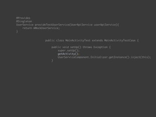  
@Provides 
@Singleton 
UserService provideTestUserService(UserApiService userApiService){ 
return mMockUserService; 
}
public class MainActivityTest extends MainActivityTestCase { 
 
public void setUp() throws Exception { 
super.setUp(); 
getActivity(); 
UserServiceComponent.Initializer.getInstance().inject(this); 
}
 