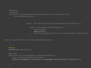  
@Provides 
@Singleton 
UserService provideTestUserService(UserApiService userApiService){ 
return mMockUserService; 
}
public class MainActivityTest extends MainActivityTestCase { 
 
public void setUp() throws Exception { 
super.setUp(); 
getActivity(); 
UserServiceComponent.Initializer.getInstance().inject(this); 
}
public class MainActivity extends AppCompatActivity { 
... 
 
@Inject 
UserService mUserService; 
 
@Override 
protected void onCreate(Bundle savedInstanceState) { 
super.onCreate(savedInstanceState); 
UserServiceComponent.Initializer.init(getApplicationContext()).inject(this); 
...
}
public void onEnterButtonClick(View view) { 
 