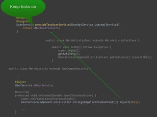  
@Provides 
@Singleton 
UserService provideTestUserService(UserApiService userApiService){ 
return mMockUserService; 
}
Keep Instance
public class MainActivityTest extends MainActivityTestCase { 
 
public void setUp() throws Exception { 
super.setUp(); 
getActivity(); 
UserServiceComponent.Initializer.getInstance().inject(this); 
}
public class MainActivity extends AppCompatActivity { 
... 
 
@Inject 
UserService mUserService; 
 
@Override 
protected void onCreate(Bundle savedInstanceState) { 
super.onCreate(savedInstanceState); 
UserServiceComponent.Initializer.init(getApplicationContext()).inject(this); 
...
}
public void onEnterButtonClick(View view) { 
 
