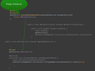  
@Provides 
@Singleton 
UserService provideTestUserService(UserApiService userApiService){ 
return mMockUserService; 
}
Keep Instance
public class MainActivityTest extends MainActivityTestCase { 
 
public void setUp() throws Exception { 
super.setUp(); 
getActivity(); 
UserServiceComponent.Initializer.getInstance().inject(this); 
}
public class MainActivity extends AppCompatActivity { 
... 
 
@Inject 
UserService mUserService; 
 
@Override 
protected void onCreate(Bundle savedInstanceState) { 
super.onCreate(savedInstanceState); 
UserServiceComponent.Initializer.init(getApplicationContext()).inject(this); 
...
}
public void onEnterButtonClick(View view) { 
 