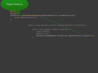  
@Provides 
@Singleton 
UserService provideTestUserService(UserApiService userApiService){ 
return mMockUserService; 
}
Keep Instance
public class MainActivityTest extends MainActivityTestCase { 
 
public void setUp() throws Exception { 
super.setUp(); 
getActivity(); 
UserServiceComponent.Initializer.getInstance().inject(this); 
}
 