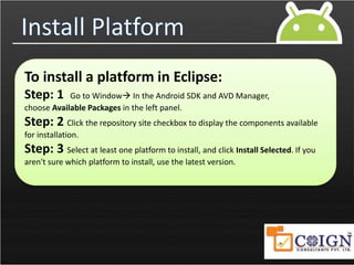 Install Platform
To install a platform in Eclipse:
Step: 1 Go to Window In the Android SDK and AVD Manager,
choose Available Packages in the left panel.
Step: 2 Click the repository site checkbox to display the components available
for installation.
Step: 3 Select at least one platform to install, and click Install Selected. If you
aren't sure which platform to install, use the latest version.
 