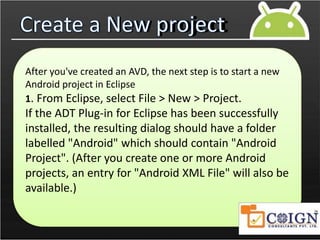 Create a New project
After you've created an AVD, the next step is to start a new
Android project in Eclipse
1. From Eclipse, select File > New > Project.
If the ADT Plug-in for Eclipse has been successfully
installed, the resulting dialog should have a folder
labelled "Android" which should contain "Android
Project". (After you create one or more Android
projects, an entry for "Android XML File" will also be
available.)
 
