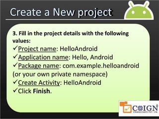 Create a New project
3. Fill in the project details with the following
values:
Project name: HelloAndroid
Application name: Hello, Android
Package name: com.example.helloandroid
(or your own private namespace)
Create Activity: HelloAndroid
Click Finish.
 