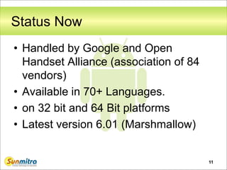 Status Now
• Handled by Google and Open
Handset Alliance (association of 84
vendors)
• Available in 70+ Languages.
• on 32 bit and 64 Bit platforms
• Latest version 6.01 (Marshmallow)
11
 