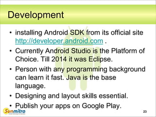 23
Development
• installing Android SDK from its official site
http://developer.android.com .
• Currently Android Studio is the Platform of
Choice. Till 2014 it was Eclipse.
• Person with any programming background
can learn it fast. Java is the base
language.
• Designing and layout skills essential.
• Publish your apps on Google Play.
 