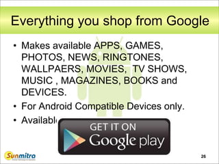26
Everything you shop from Google
• Makes available APPS, GAMES,
PHOTOS, NEWS, RINGTONES,
WALLPAERS, MOVIES, TV SHOWS,
MUSIC , MAGAZINES, BOOKS and
DEVICES.
• For Android Compatible Devices only.
• Available at play.google.com
 