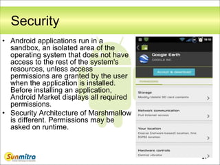 31
Security
• Android applications run in a
sandbox, an isolated area of the
operating system that does not have
access to the rest of the system's
resources, unless access
permissions are granted by the user
when the application is installed.
Before installing an application,
Android Market displays all required
permissions.
• Security Architecture of Marshmallow
is different. Permissions may be
asked on runtime.
 