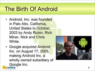 9
The Birth Of Android
• Android, Inc. was founded
in Palo Alto, California,
United States in October,
2003 by Andy Rubin, Rich
Miner, Nick and Chris
White.
• Google acquired Android
Inc. on August 17, 2005,
making Android Inc. a
wholly owned subsidiary of
Google Inc.
 