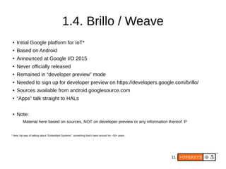 11
1.4. Brillo / Weave
● Initial Google platform for IoT*
● Based on Android
● Announced at Google I/O 2015
● Never officially released
● Remained in “developer preview” mode
● Needed to sign up for developer preview on https://developers.google.com/brillo/
● Sources available from android.googlesource.com
● “Apps” talk straight to HALs
● Note:
Material here based on sources, NOT on developer preview or any information thereof :P
* New, hip way of talking about “Embedded Systems”, something that's been around for ~50+ years.
 