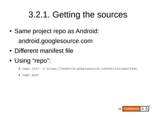 25
3.2.1. Getting the sources
● Same project repo as Android:
android.googlesource.com
● Different manifest file
● Using “repo”:
$ repo init ­u https://android.googlesource.com/brillo/manifest
$ repo sync
 