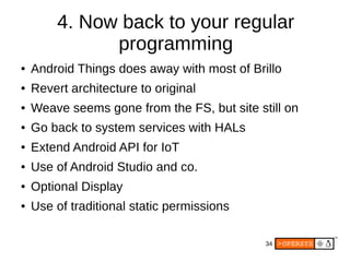 34
4. Now back to your regular
programming
● Android Things does away with most of Brillo
● Revert architecture to original
● Weave seems gone from the FS, but site still on
● Go back to system services with HALs
● Extend Android API for IoT
● Use of Android Studio and co.
● Optional Display
● Use of traditional static permissions
 