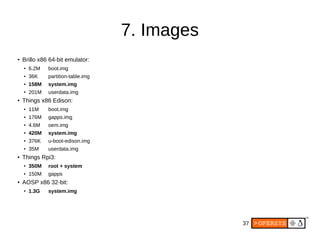 37
7. Images
● Brillo x86 64-bit emulator:
● 6.2M boot.img
● 36K partition-table.img
● 158M system.img
●
201M userdata.img
● Things x86 Edison:
● 11M boot.img
● 176M gapps.img
●
4.6M oem.img
●
420M system.img
●
376K u-boot-edison.img
● 35M userdata.img
● Things Rpi3:
●
350M root + system
● 150M gapps
● AOSP x86 32-bit:
●
1.3G system.img
 