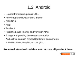 7
1.2. Android
●
... apart from its ubiquitous UX ...
● Fully-integrated IDE: Android Studio
● SDK/NDK
● ADB
● Fastboot
● Published, well-known, and very rich APIs
● A large and growing developer community
● And still we can use “embedded Linux” components:
● GNU toolchain, BusyBox, u- boot, glibc, ...
An actual standardized dev. env. across all product lines
 