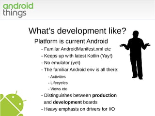 What’s development like?
Platform is current Android
- Familar AndroidManifest.xml etc
- Keeps up with latest Kotlin (Yay!)
- No emulator (yet)
- The familiar Android env is all there:
- Activities
- Lifecycles
- Views etc
- Distinguishes between production
and development boards
- Heavy emphasis on drivers for I/O
 