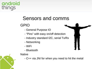 Sensors and comms
GPIO
- General Purpose IO
- “Pins” with easy on/off detection
- Industry standard I2C, serial Tx/Rx
- Networking
- WiFi
- Bluetooth
Native
- C++ via JNI for when you need to hit the metal
 