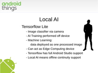 Local AI
Tensorflow Lite
- Image classifier via camera
- AI Training performed off device
- Machine Learning:
data deployed as one processed image
- Can act as Edge Computing device
- Tensorflow has full Android Studio support
- Local AI means offline continuity support
 