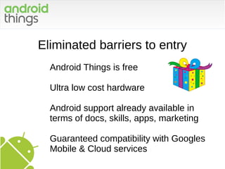 Eliminated barriers to entry
Android Things is free
Ultra low cost hardware
Android support already available in
terms of docs, skills, apps, marketing
Guaranteed compatibility with Googles
Mobile & Cloud services
 