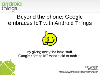 Beyond the phone: Google
embraces IoT with Android Things
By giving away the hard stuff,
Google does to IoT what it did to mobile.
Carl Whalley
OTAMate
https://www.linkedin.com/in/carlwhalley
 
