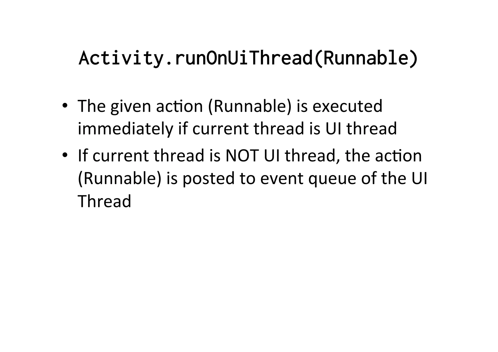 Activity.runOnUiThread(Runnable)
•  The	
  given	
  acAon	
  (Runnable)	
  is	
  executed	
  
immediately	
  if	
  current	
  thread	
  is	
  UI	
  thread	
  
•  If	
  current	
  thread	
  is	
  NOT	
  UI	
  thread,	
  the	
  acAon	
  
(Runnable)	
  is	
  posted	
  to	
  event	
  queue	
  of	
  the	
  UI	
  
Thread	
  
 