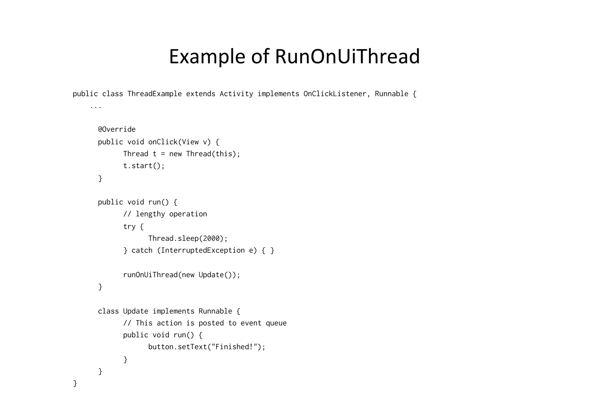 Example	
  of	
  RunOnUiThread	
  
public class ThreadExample extends Activity implements OnClickListener, Runnable {
...
@Override
public void onClick(View v) {
Thread t = new Thread(this);
t.start();
}
public void run() {
// lengthy operation
try {
Thread.sleep(2000);
} catch (InterruptedException e) { }
runOnUiThread(new Update());
}
class Update implements Runnable {
// This action is posted to event queue
public void run() {
button.setText("Finished!");
}
}
}
 