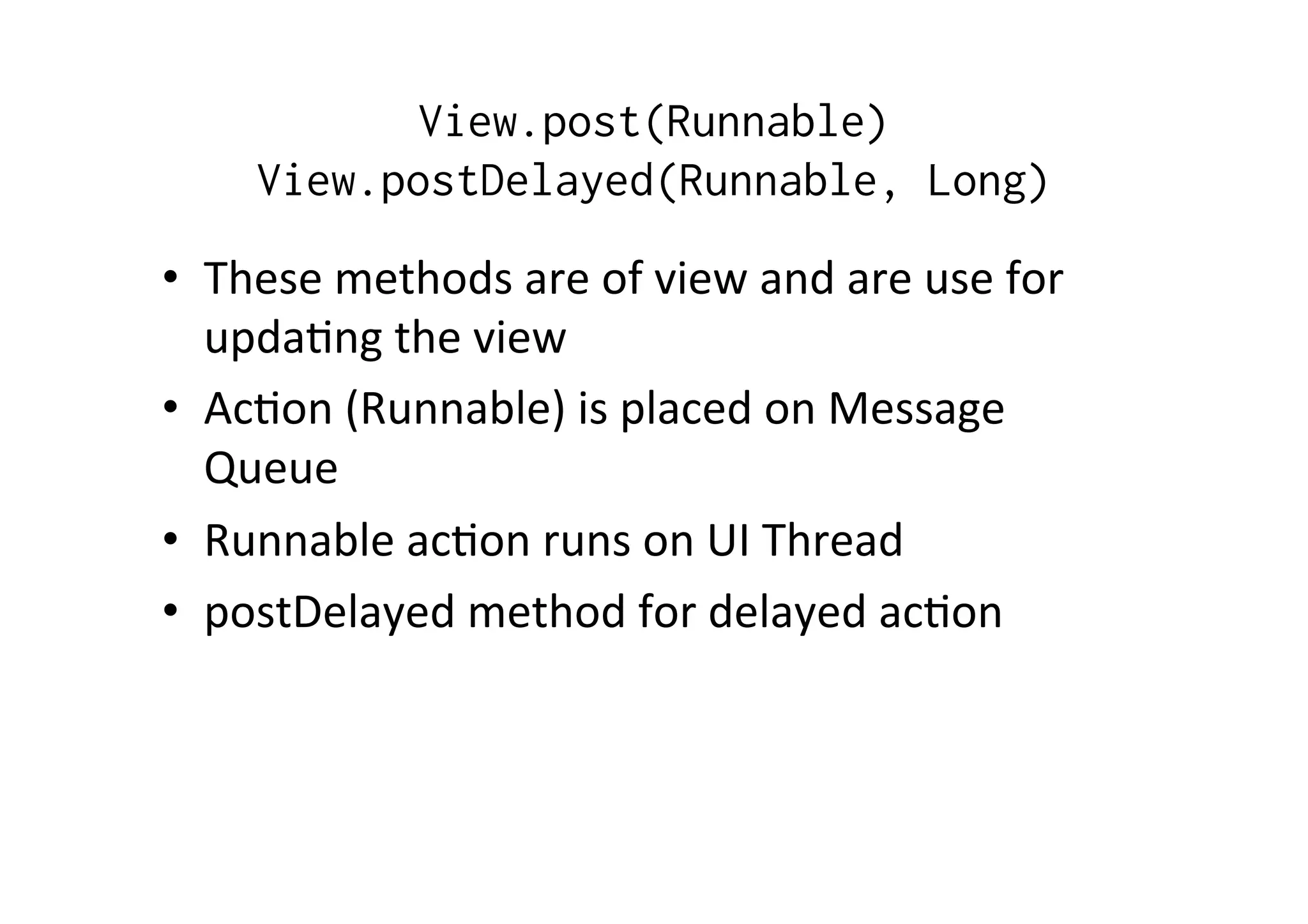 View.post(Runnable)
View.postDelayed(Runnable, Long)
•  These	
  methods	
  are	
  of	
  view	
  and	
  are	
  use	
  for	
  
updaAng	
  the	
  view	
  
•  AcAon	
  (Runnable)	
  is	
  placed	
  on	
  Message	
  
Queue	
  
•  Runnable	
  acAon	
  runs	
  on	
  UI	
  Thread	
  
•  postDelayed	
  method	
  for	
  delayed	
  acAon	
  
 