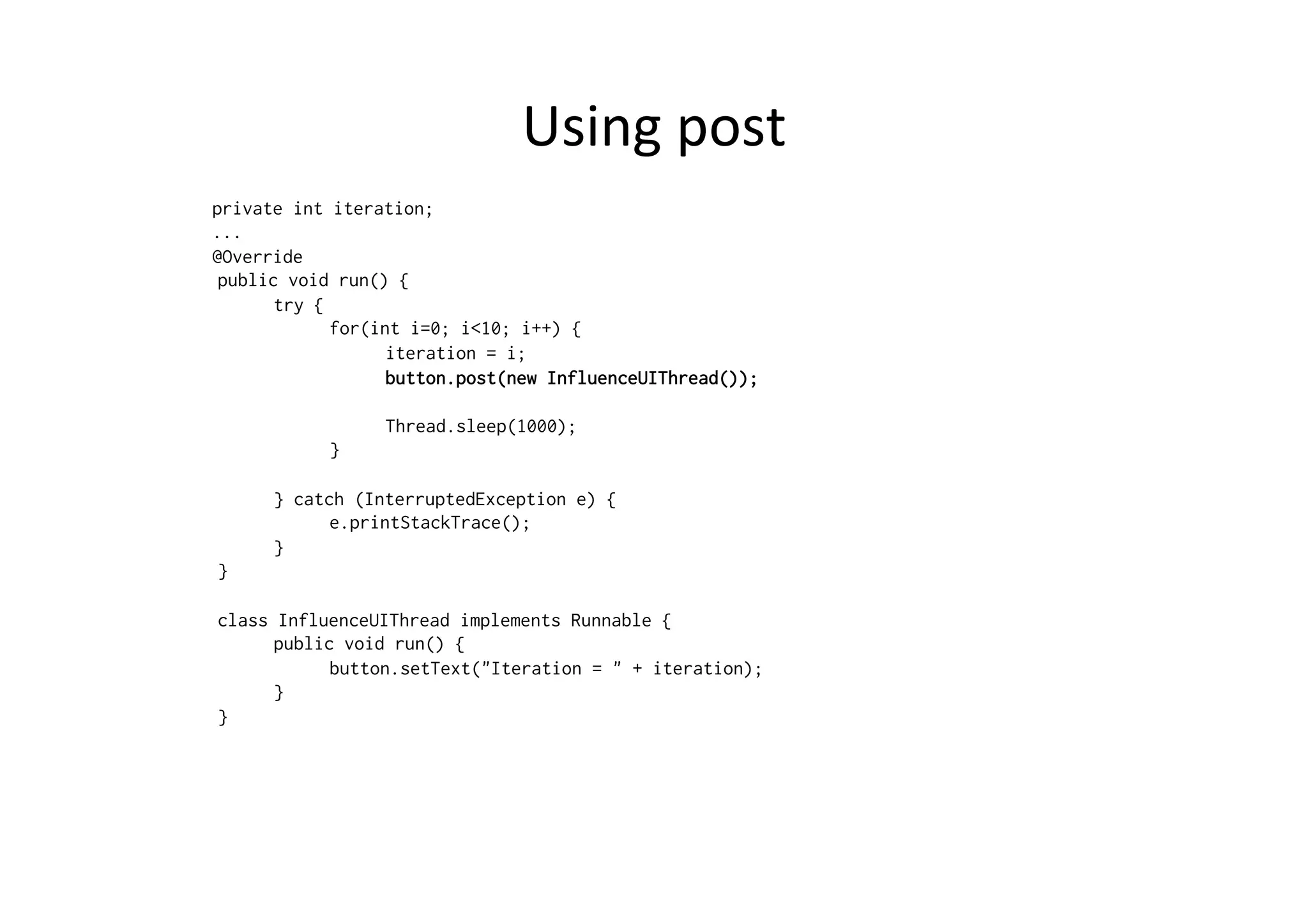 Using	
  post	
  
private int iteration;
...
@Override
public void run() {
try {
for(int i=0; i<10; i++) {
iteration = i;
button.post(new InfluenceUIThread());
Thread.sleep(1000);
}
} catch (InterruptedException e) {
e.printStackTrace();
}
}
class InfluenceUIThread implements Runnable {
public void run() {
button.setText("Iteration = " + iteration);
}
}
 