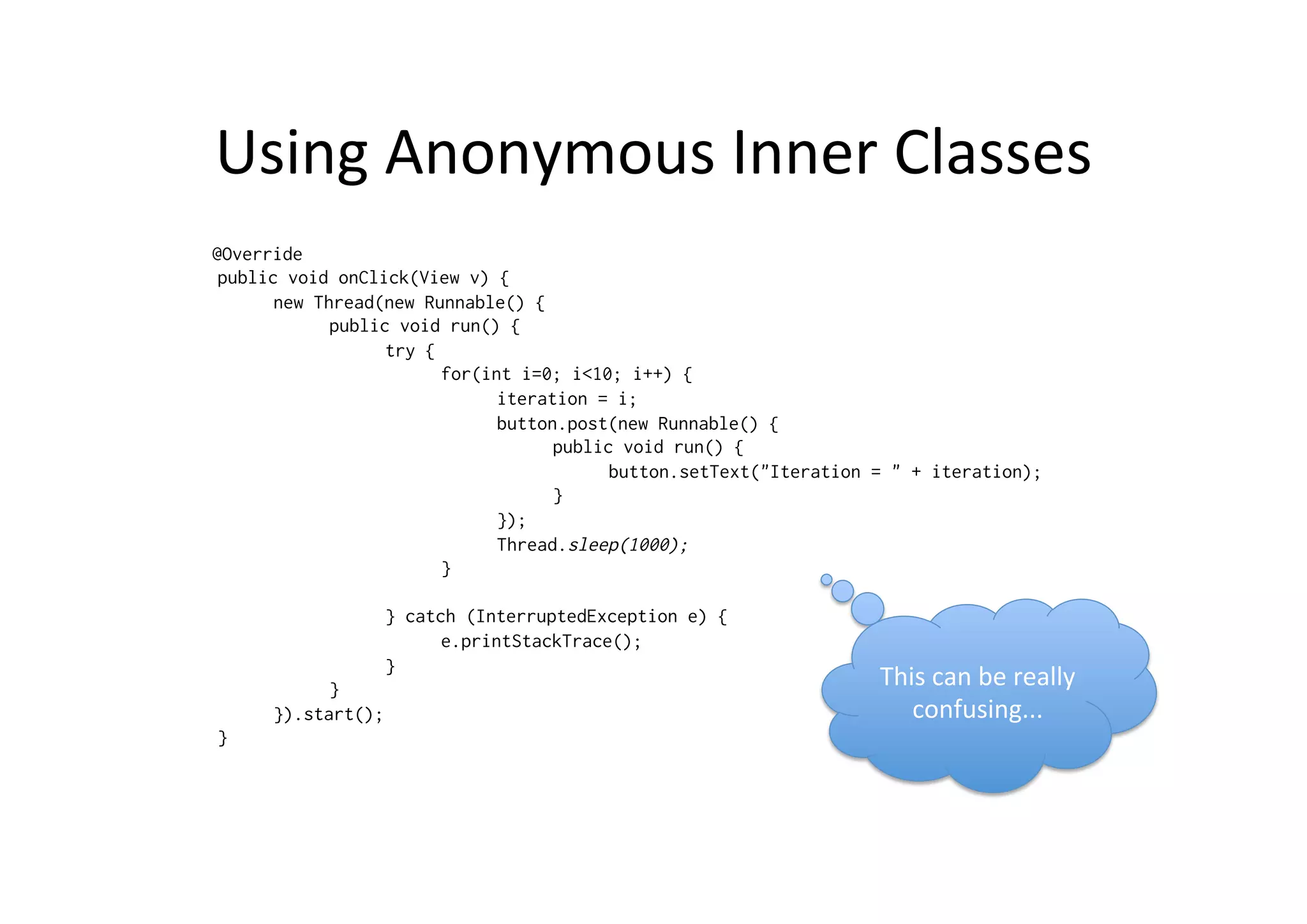 Using	
  Anonymous	
  Inner	
  Classes	
  
@Override
public void onClick(View v) {
new Thread(new Runnable() {
public void run() {
try {
for(int i=0; i<10; i++) {
iteration = i;
button.post(new Runnable() {
public void run() {
button.setText("Iteration = " + iteration);
}
});
Thread.sleep(1000);
}
} catch (InterruptedException e) {
e.printStackTrace();
}
}
}).start();
}
This	
  can	
  be	
  really	
  
confusing...	
  
 