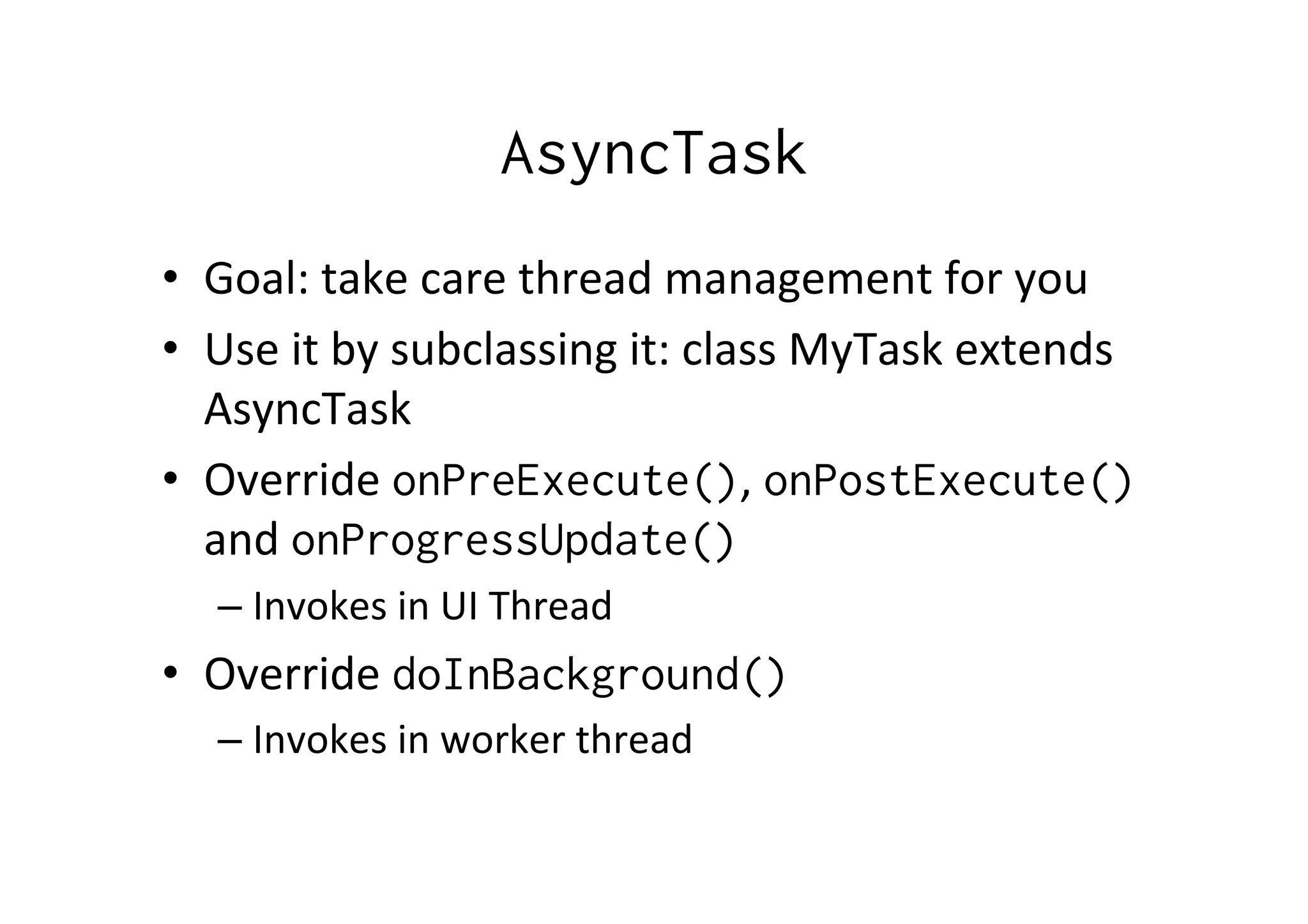 AsyncTask
•  Goal:	
  take	
  care	
  thread	
  management	
  for	
  you	
  
•  Use	
  it	
  by	
  subclassing	
  it:	
  class	
  MyTask	
  extends	
  
AsyncTask	
  
•  Override	
  onPreExecute(),	
  onPostExecute()	
  
and	
  onProgressUpdate()
– Invokes	
  in	
  UI	
  Thread	
  
•  Override	
  doInBackground()
– Invokes	
  in	
  worker	
  thread	
  
 