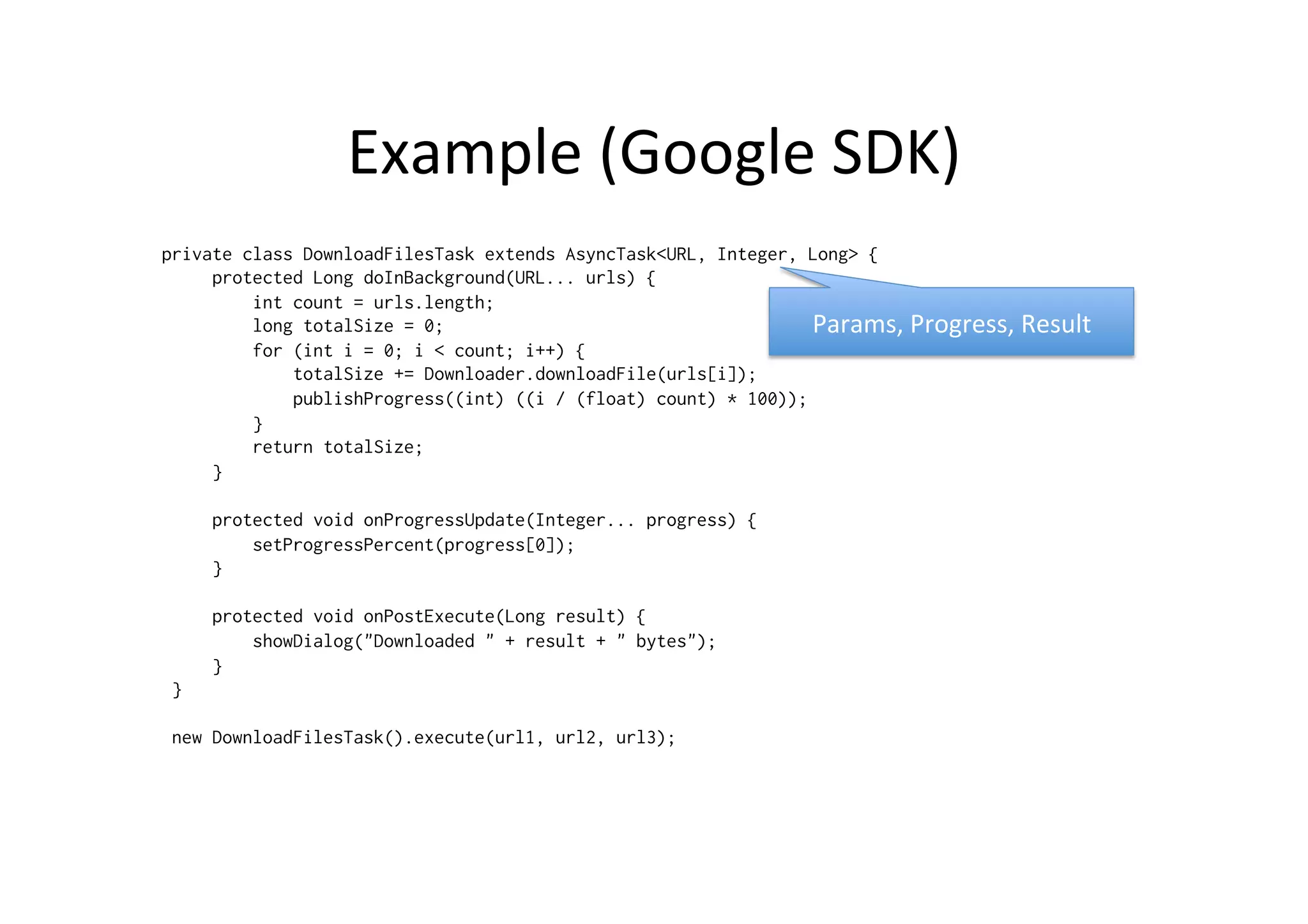 Example	
  (Google	
  SDK)	
  
private class DownloadFilesTask extends AsyncTask<URL, Integer, Long> {
     protected Long doInBackground(URL... urls) {
         int count = urls.length;
         long totalSize = 0;
         for (int i = 0; i < count; i++) {
             totalSize += Downloader.downloadFile(urls[i]);
             publishProgress((int) ((i / (float) count) * 100));
         }
         return totalSize;
     }
     protected void onProgressUpdate(Integer... progress) {
         setProgressPercent(progress[0]);
     }
     protected void onPostExecute(Long result) {
         showDialog("Downloaded " + result + " bytes");
     }
 }
 new DownloadFilesTask().execute(url1, url2, url3);
Params,	
  Progress,	
  Result	
  
 